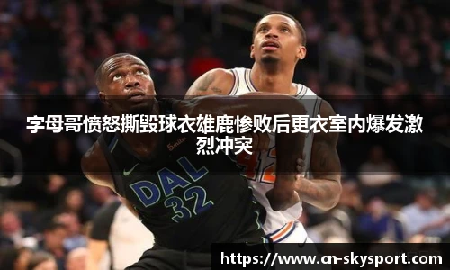 字母哥愤怒撕毁球衣雄鹿惨败后更衣室内爆发激烈冲突