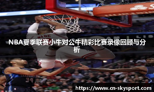 NBA夏季联赛小牛对公牛精彩比赛录像回顾与分析