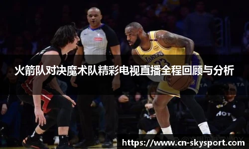 火箭队对决魔术队精彩电视直播全程回顾与分析