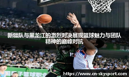 新疆队与黑龙江的激烈对决展现篮球魅力与团队精神的巅峰对抗