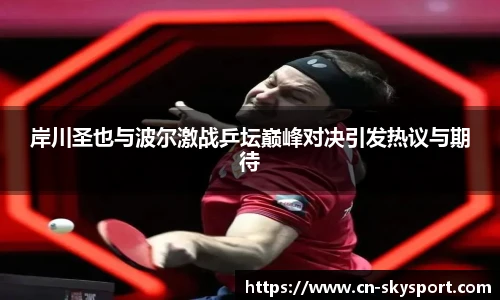 岸川圣也与波尔激战乒坛巅峰对决引发热议与期待